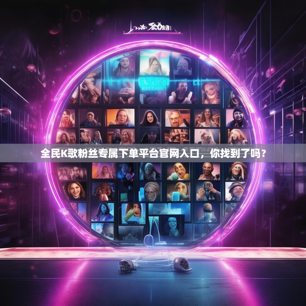 全民K歌粉丝专属下单平台官网入口，你找到了吗？