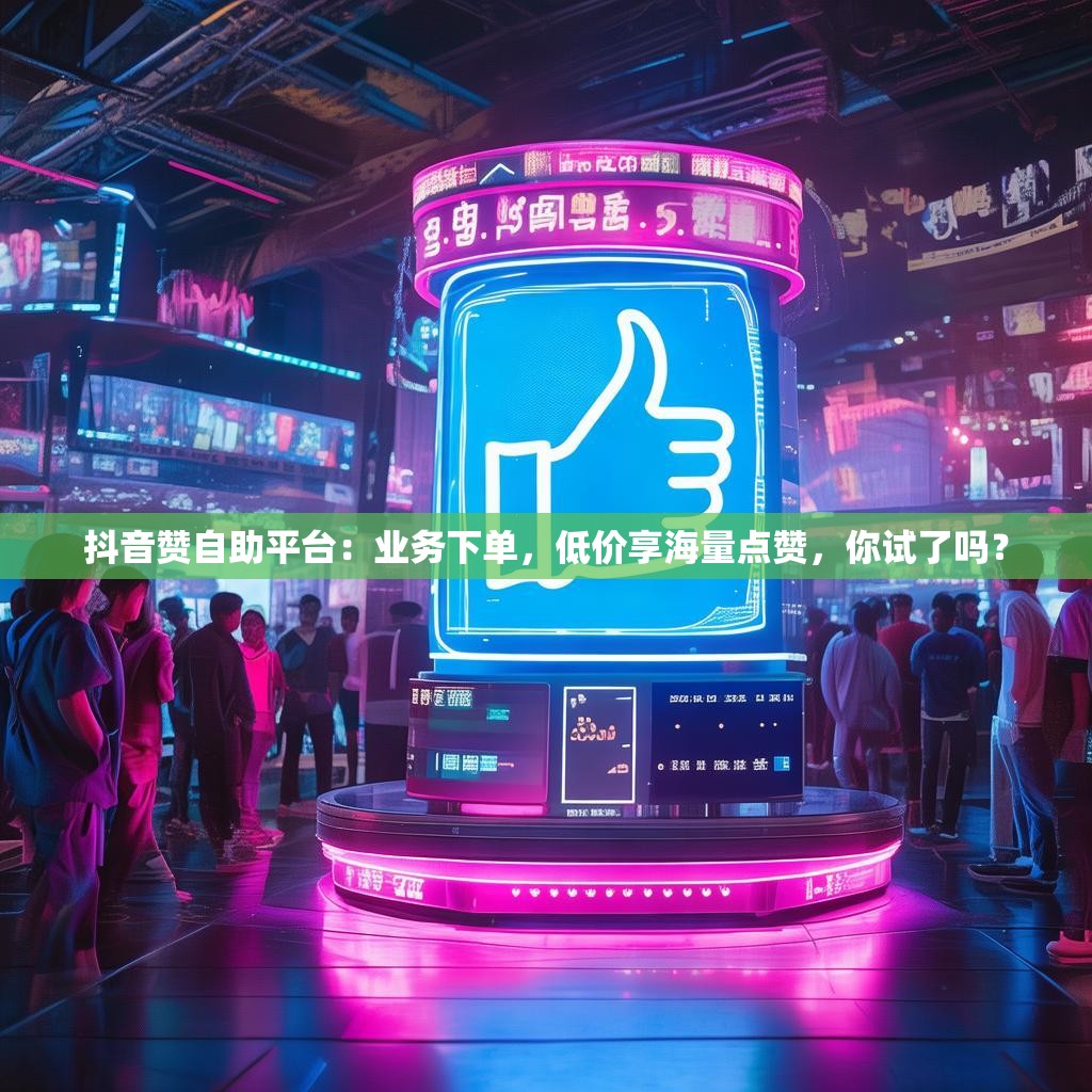 抖音赞自助平台：业务下单，低价享海量点赞，你试了吗？