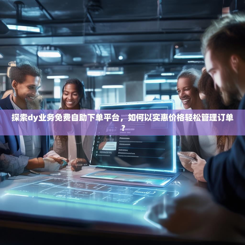 探索dy业务免费自助下单平台，如何以实惠价格轻松管理订单？