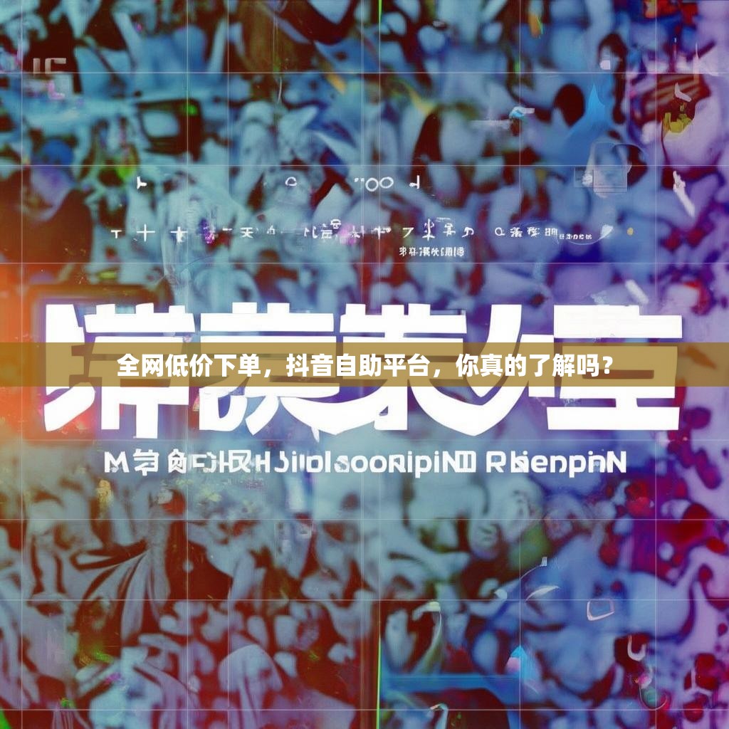 全网低价下单，抖音自助平台，你真的了解吗？