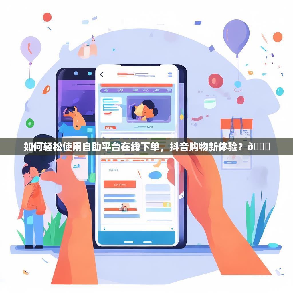 如何轻松使用自助平台在线下单，抖音购物新体验？🎉